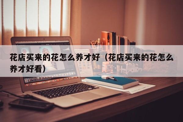花店买来的花怎么养才好（花店买来的花怎么养才好看）