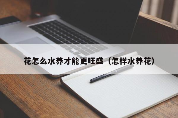 花怎么水养才能更旺盛（怎样水养花）