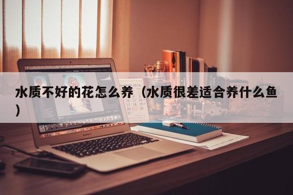 水质不好的花怎么养（水质很差适合养什么鱼）