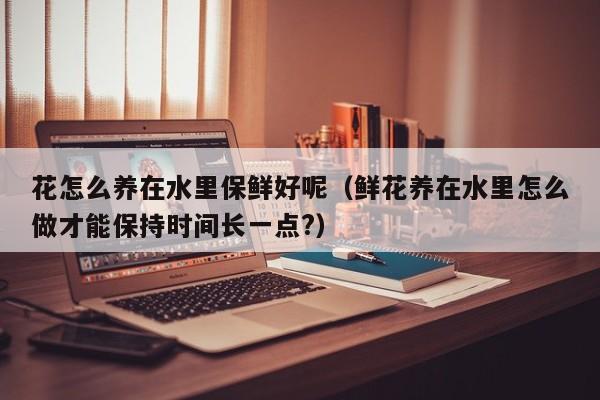 花怎么养在水里保鲜好呢（鲜花养在水里怎么做才能保持时间长一点?）