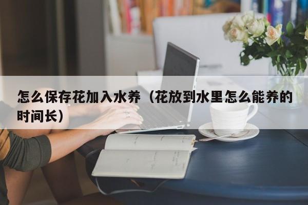 怎么保存花加入水养（花放到水里怎么能养的时间长）