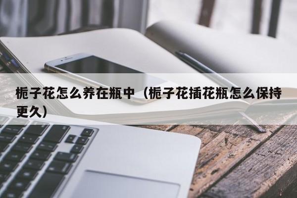 栀子花怎么养在瓶中（栀子花插花瓶怎么保持更久）