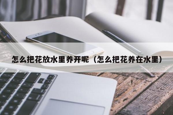 怎么把花放水里养开呢（怎么把花养在水里）