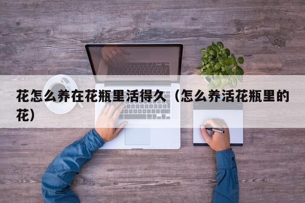 花怎么养在花瓶里活得久（怎么养活花瓶里的花）