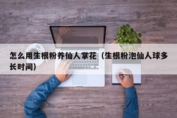 怎么用生根粉养仙人掌花（生根粉泡仙人球多长时间）