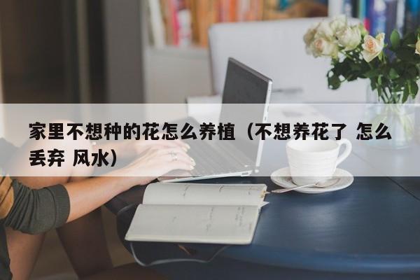 家里不想种的花怎么养植（不想养花了 怎么丢弃 风水）