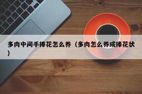 多肉中间手捧花怎么养（多肉怎么养成捧花状）