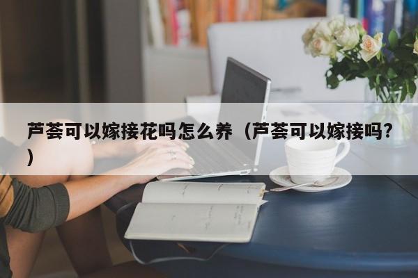 芦荟可以嫁接花吗怎么养（芦荟可以嫁接吗?）