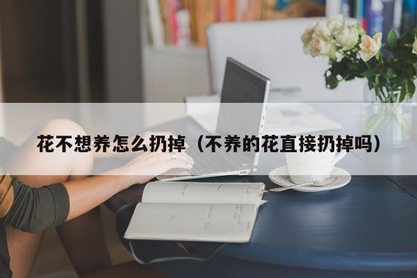 花不想养怎么扔掉（不养的花直接扔掉吗）