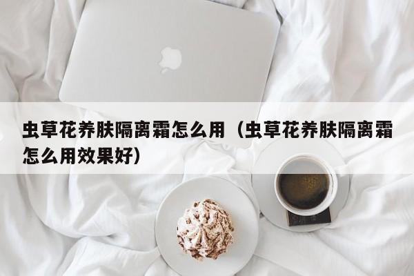 虫草花养肤隔离霜怎么用（虫草花养肤隔离霜怎么用效果好）