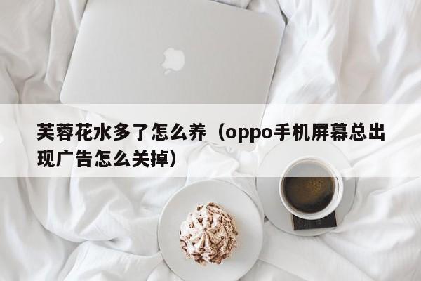 芙蓉花水多了怎么养（oppo手机屏幕总出现广告怎么关掉）