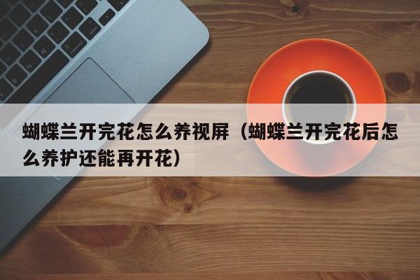 蝴蝶兰开完花怎么养视屏（蝴蝶兰开完花后怎么养护还能再开花）