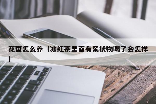 花萤怎么养（冰红茶里面有絮状物喝了会怎样）
