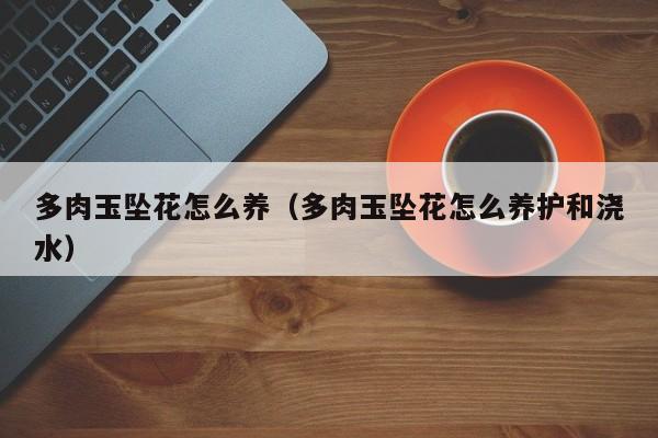 多肉玉坠花怎么养（多肉玉坠花怎么养护和浇水）
