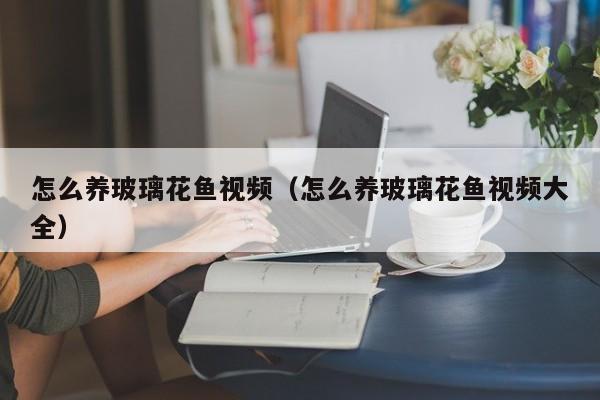 怎么养玻璃花鱼视频（怎么养玻璃花鱼视频大全）