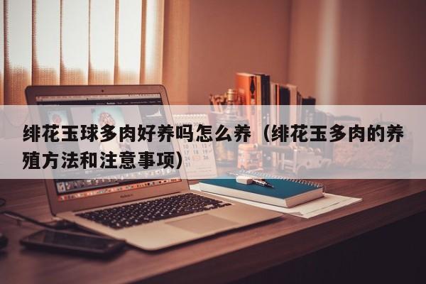 绯花玉球多肉好养吗怎么养（绯花玉多肉的养殖方法和注意事项）