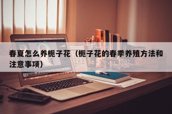 春夏怎么养栀子花（栀子花的春季养殖方法和注意事项）