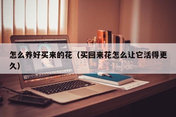 怎么养好买来的花（买回来花怎么让它活得更久）