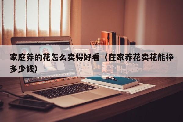 家庭养的花怎么卖得好看（在家养花卖花能挣多少钱）
