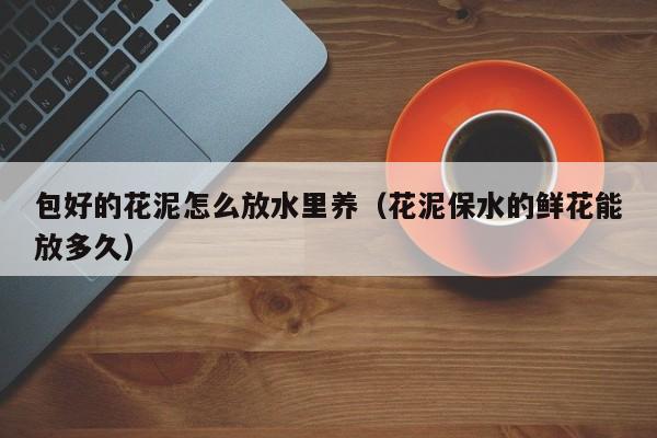 包好的花泥怎么放水里养（花泥保水的鲜花能放多久）