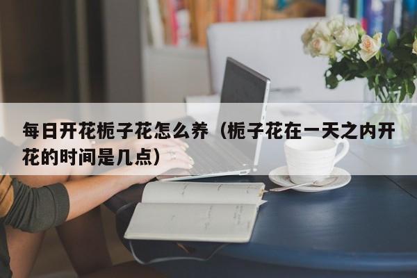 每日开花栀子花怎么养（栀子花在一天之内开花的时间是几点）