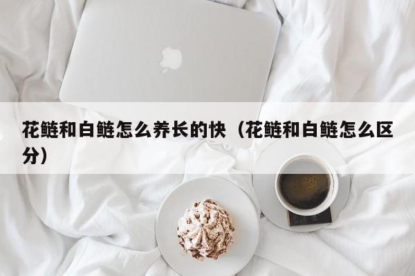 花鲢和白鲢怎么养长的快（花鲢和白鲢怎么区分）