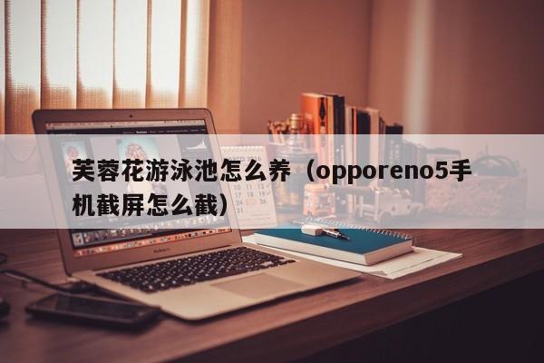 芙蓉花游泳池怎么养（opporeno5手机截屏怎么截）