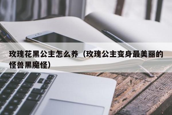 玫瑰花黑公主怎么养（玫瑰公主变身最美丽的怪兽黑魔怪）