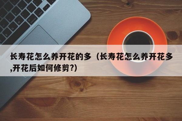 长寿花怎么养开花的多（长寿花怎么养开花多,开花后如何修剪?）