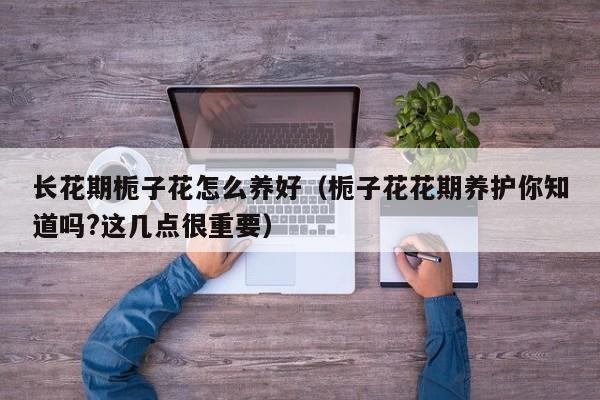 长花期栀子花怎么养好（栀子花花期养护你知道吗?这几点很重要）