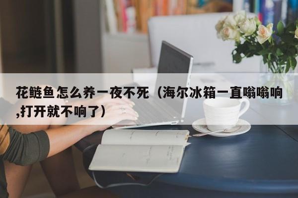 花鲢鱼怎么养一夜不死（海尔冰箱一直嗡嗡响,打开就不响了）