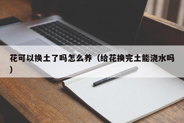 花可以换土了吗怎么养（给花换完土能浇水吗）