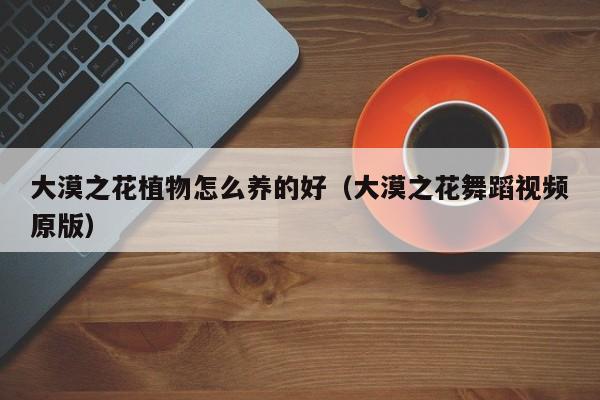大漠之花植物怎么养的好（大漠之花舞蹈视频原版）