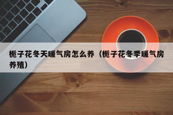 栀子花冬天暖气房怎么养（栀子花冬季暖气房养殖）