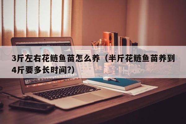 3斤左右花鲢鱼苗怎么养（半斤花鲢鱼苗养到4斤要多长时间?）