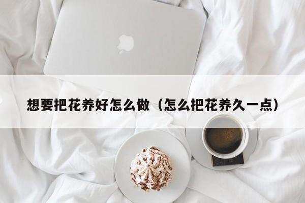 想要把花养好怎么做（怎么把花养久一点）
