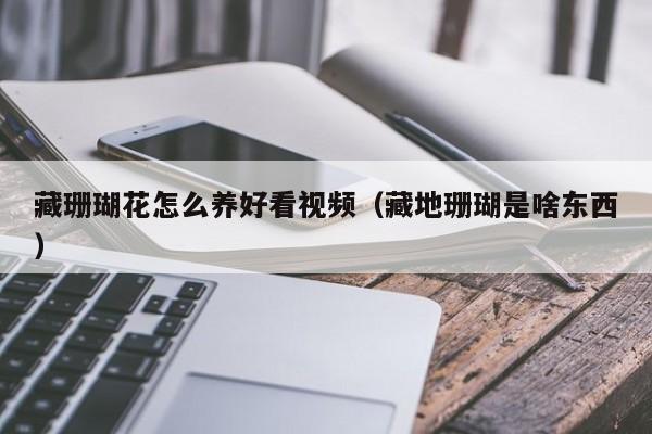 藏珊瑚花怎么养好看视频（藏地珊瑚是啥东西）