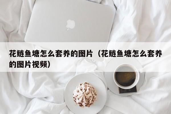 花鲢鱼塘怎么套养的图片（花鲢鱼塘怎么套养的图片视频）