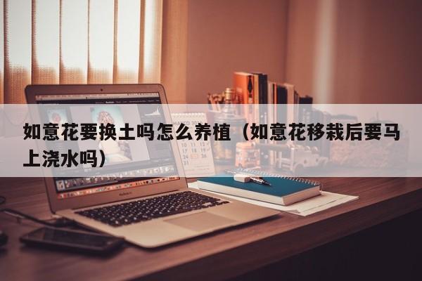 如意花要换土吗怎么养植（如意花移栽后要马上浇水吗）