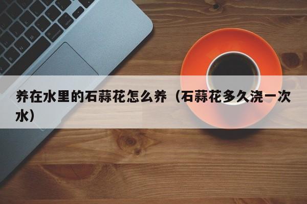 养在水里的石蒜花怎么养（石蒜花多久浇一次水）