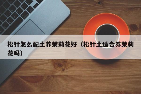 松针怎么配土养茉莉花好（松针土适合养茉莉花吗）