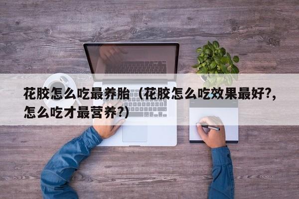 花胶怎么吃最养胎（花胶怎么吃效果最好?,怎么吃才最营养?）