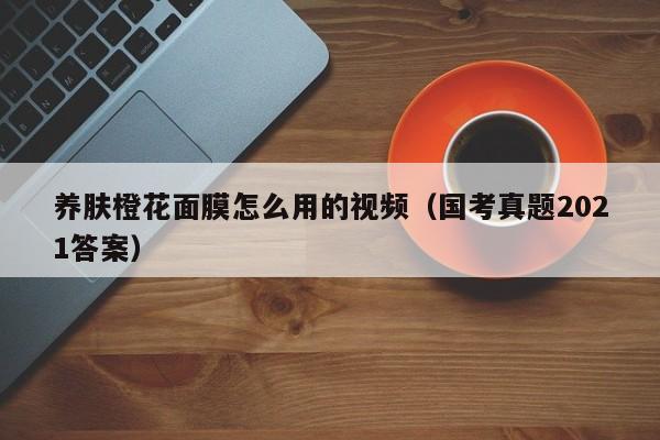 养肤橙花面膜怎么用的视频（国考真题2021答案）