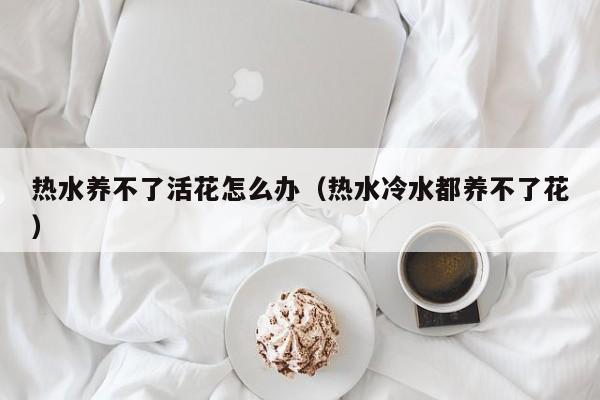 热水养不了活花怎么办（热水冷水都养不了花）